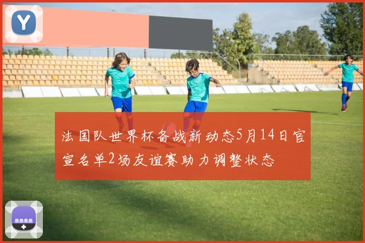 法国队世界杯备战新动态5月14日官宣名单2场友谊赛助力调整状态
