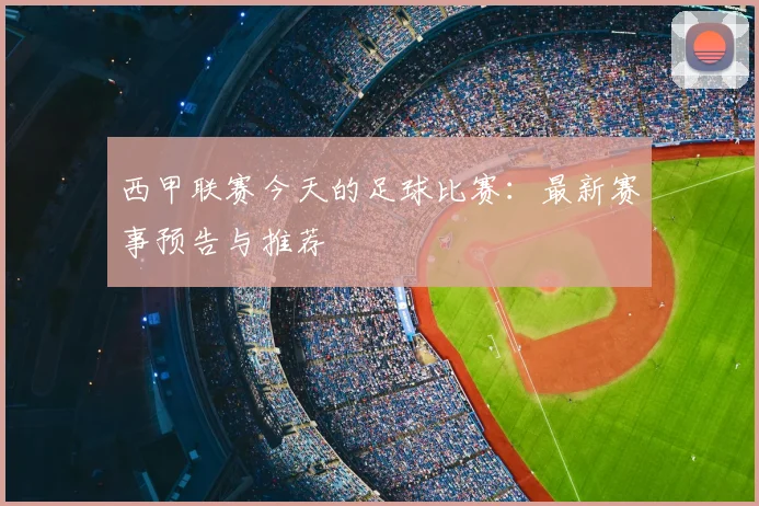 西甲联赛今天的足球比赛：最新赛事预告与推荐